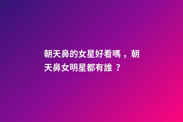 朝天鼻的女星好看嗎，朝天鼻女明星都有誰？